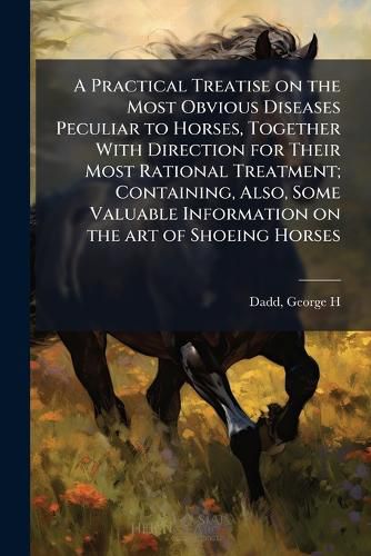 Cover image for A Practical Treatise on the Most Obvious Diseases Peculiar to Horses, Together With Direction for Their Most Rational Treatment; Containing, Also, Some Valuable Information on the art of Shoeing Horses