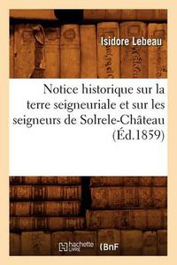 Cover image for Notice Historique Sur La Terre Seigneuriale Et Sur Les Seigneurs de Solrele-Chateau, (Ed.1859)