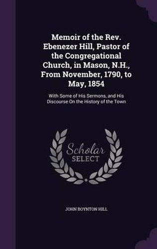 Memoir of the REV. Ebenezer Hill, Pastor of the Congregational Church, in Mason, N.H., from November, 1790, to May, 1854: With Some of His Sermons, and His Discourse on the History of the Town