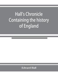 Cover image for Hall's chronicle; containing the history of England, during the reign of Henry the Fourth, and the succeeding monarchs, to the end of the reign of Henry the Eighth, in which are particularly described the manners and customs of those periods