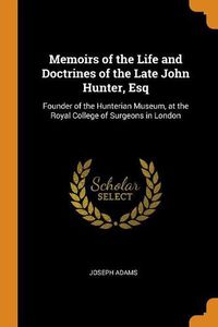 Cover image for Memoirs of the Life and Doctrines of the Late John Hunter, Esq: Founder of the Hunterian Museum, at the Royal College of Surgeons in London