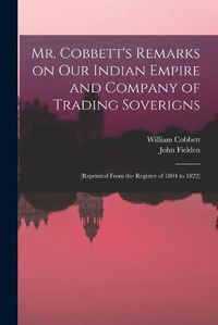 Cover image for Mr. Cobbett's Remarks on Our Indian Empire and Company of Trading Soverigns: (reprinted From the Register of 1804 to 1822)