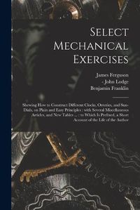 Cover image for Select Mechanical Exercises: Shewing How to Construct Different Clocks, Orreries, and Sun-dials, on Plain and Easy Principles: With Several Miscellaneous Articles, and New Tables ...: to Which is Prefixed, a Short Account of the Life of the Author