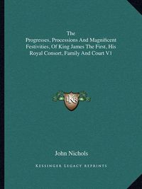Cover image for The Progresses, Processions and Magnificent Festivities, of King James the First, His Royal Consort, Family and Court V1