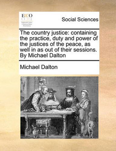 The Country Justice: Containing the Practice, Duty and Power of the Justices of the Peace, as Well in as Out of Their Sessions. by Michael Dalton