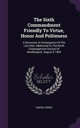 The Sixth Commandment Friendly to Virtue, Honor and Politeness: A Discourse, in Consequence of the Late Duel, Addressed to the North Congregational Society of Newburyport: August 5, 1804