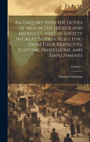 An Enquiry Into the Duties of Men in the Higher and Middle Classes of Society in Great Britain, Resulting From Their Respective Stations, Professions, and Employments; Volume 1