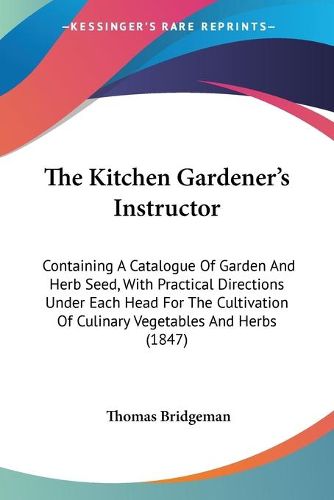 Cover image for The Kitchen Gardenera -- S Instructor: Containing A Catalogue Of Garden And Herb Seed, With Practical Directions Under Each Head For The Cultivation Of Culinary Vegetables And Herbs (1847)