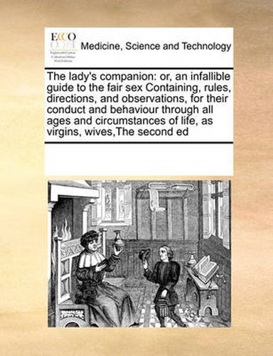 Cover image for The Lady's Companion: Or, an Infallible Guide to the Fair Sex Containing, Rules, Directions, and Observations, for Their Conduct and Behaviour Through All Ages and Circumstances of Life, as Virgins, Wives, the Second Ed