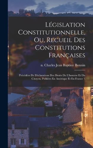 Cover image for Legislation Constitutionnelle, Ou, Recueil Des Constitutions Francaises