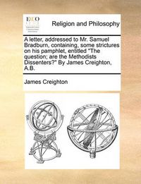 Cover image for A Letter, Addressed to Mr. Samuel Bradburn, Containing, Some Strictures on His Pamphlet, Entitled  The Question; Are the Methodists Dissenters?  by James Creighton, A.B.