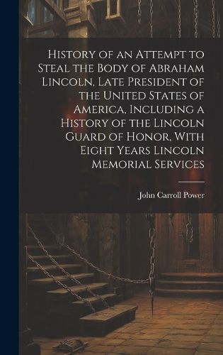 History of an Attempt to Steal the Body of Abraham Lincoln, Late President of the United States of America, Including a History of the Lincoln Guard of Honor, With Eight Years Lincoln Memorial Services