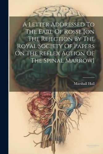 Cover image for A Letter Addressed To The Earl Of Rosse [on The Rejection By The Royal Society Of Papers On The Reflex Action Of The Spinal Marrow]