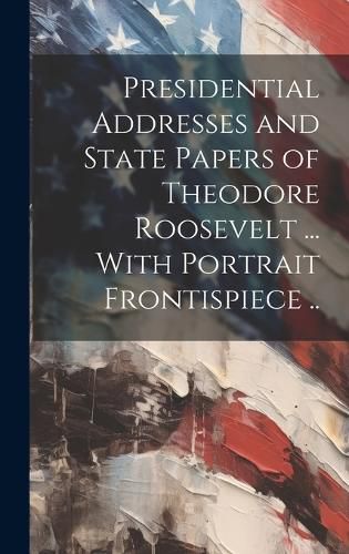 Cover image for Presidential Addresses and State Papers of Theodore Roosevelt ... With Portrait Frontispiece ..