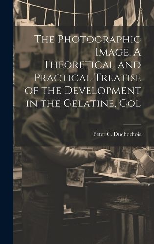 Cover image for The Photographic Image. A Theoretical and Practical Treatise of the Development in the Gelatine, Col