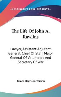 Cover image for The Life of John A. Rawlins: Lawyer, Assistant Adjutant-General, Chief of Staff, Major General of Volunteers and Secretary of War