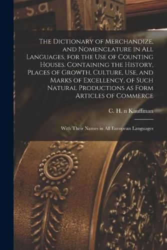 The Dictionary of Merchandize, and Nomenclature in All Languages, for the Use of Counting Houses. Containing the History, Places of Growth, Culture, Use, and Marks of Excellency, of Such Natural Productions as Form Articles of Commerce; With Their...