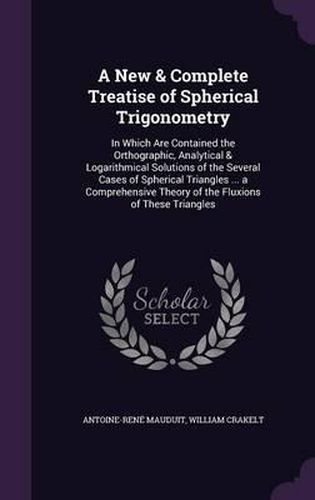 Cover image for A New & Complete Treatise of Spherical Trigonometry: In Which Are Contained the Orthographic, Analytical & Logarithmical Solutions of the Several Cases of Spherical Triangles ... a Comprehensive Theory of the Fluxions of These Triangles