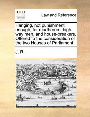 Cover image for Hanging, Not Punishment Enough, for Murtherers, High-Way Men, and House-Breakers. Offered to the Consideration of the Two Houses of Parliament.