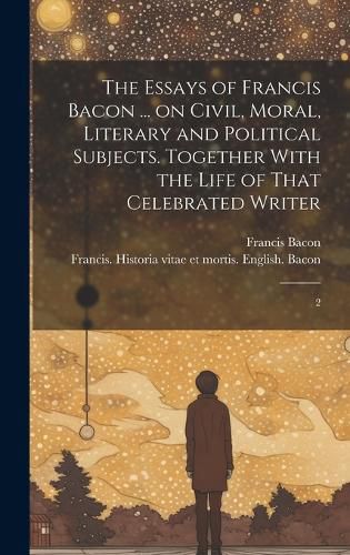 Cover image for The Essays of Francis Bacon ... on Civil, Moral, Literary and Political Subjects. Together With the Life of That Celebrated Writer