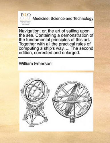 Cover image for Navigation; Or, the Art of Sailing Upon the Sea. Containing a Demonstration of the Fundamental Principles of This Art. Together with All the Practical Rules of Computing a Ship's Way, ... the Second Edition, Corrected and Enlarged.