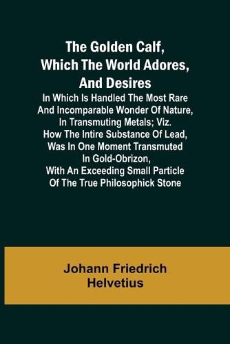 Cover image for The Golden Calf, Which the World Adores, and Desires; In Which Is Handled the Most Rare and Incomparable Wonder of Nature, in Transmuting Metals; viz. How the Intire Substance of Lead, Was in One Moment Transmuted in Gold-Obrizon, with an Exceeding Small Parti