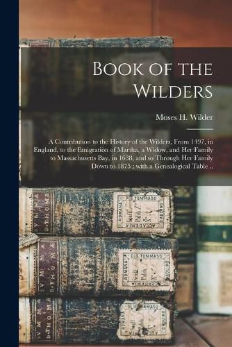 Cover image for Book of the Wilders: a Contribution to the History of the Wilders, From 1497, in England, to the Emigration of Martha, a Widow, and Her Family to Massachusetts Bay, in 1638, and so Through Her Family Down to 1875; With a Genealogical Table ..