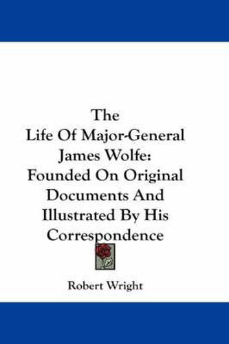 Cover image for The Life of Major-General James Wolfe: Founded on Original Documents and Illustrated by His Correspondence