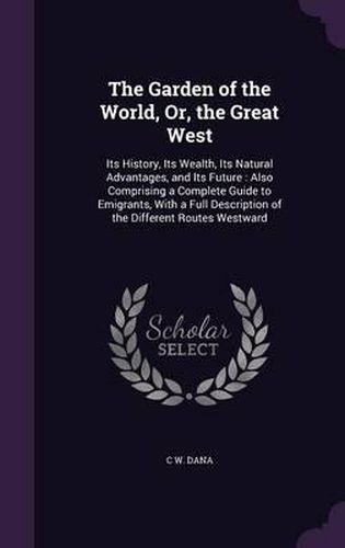 Cover image for The Garden of the World, Or, the Great West: Its History, Its Wealth, Its Natural Advantages, and Its Future: Also Comprising a Complete Guide to Emigrants, with a Full Description of the Different Routes Westward