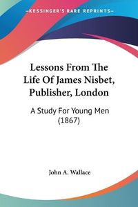 Cover image for Lessons From The Life Of James Nisbet, Publisher, London: A Study For Young Men (1867)