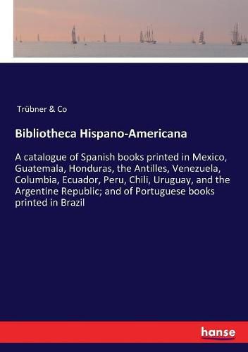 Cover image for Bibliotheca Hispano-Americana: A catalogue of Spanish books printed in Mexico, Guatemala, Honduras, the Antilles, Venezuela, Columbia, Ecuador, Peru, Chili, Uruguay, and the Argentine Republic; and of Portuguese books printed in Brazil