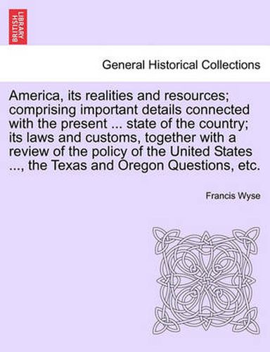 Cover image for America, Its Realities and Resources; Comprising Important Details Connected with the Present ... State of the Country; Its Laws and Customs, Together with a Review of the Policy of the United States ..., the Texas and Oregon Questions, Etc.