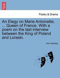 Cover image for An Elegy on Marie Antoinette, ... Queen of France. with a Poem on the Last Interview Between the King of Poland and Loraski.