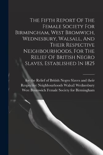 Cover image for The Fifth Report Of The Female Society For Birmingham, West Bromwich, Wednesbury, Walsall, And Their Respective Neighbourhoods, For The Relief Of British Negro Slaves, Established In 1825