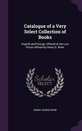 Cover image for Catalogue of a Very Select Collection of Books: English and Foreign, Offered at the Low Prices Affixed by Henry G. Bohn