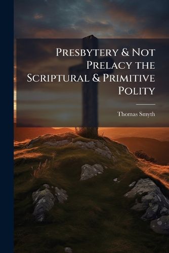 Cover image for Presbytery & Not Prelacy the Scriptural & Primitive Polity