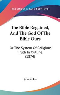 Cover image for The Bible Regained, and the God of the Bible Ours: Or the System of Religious Truth in Outline (1874)