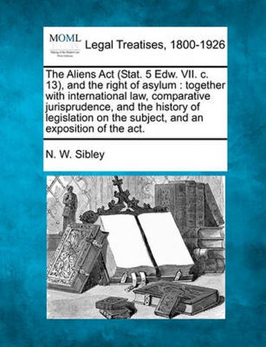 Cover image for The Aliens ACT (Stat. 5 Edw. VII. C. 13), and the Right of Asylum: Together with International Law, Comparative Jurisprudence, and the History of Legislation on the Subject, and an Exposition of the ACT.