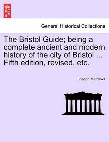 Cover image for The Bristol Guide; Being a Complete Ancient and Modern History of the City of Bristol ... Fifth Edition, Revised, Etc.