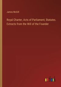 Cover image for Royal Charter, Acts of Parliament, Statutes. Extracts from the Will of the Founder