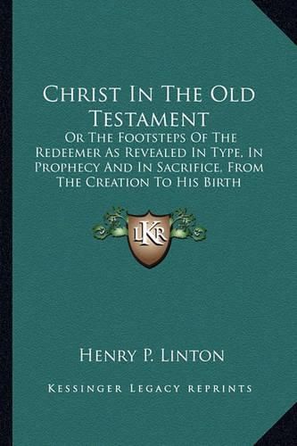 Christ in the Old Testament: Or the Footsteps of the Redeemer as Revealed in Type, in Prophecy and in Sacrifice, from the Creation to His Birth