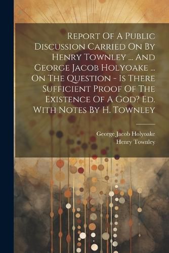 Cover image for Report Of A Public Discussion Carried On By Henry Townley ... And George Jacob Holyoake ... On The Question - Is There Sufficient Proof Of The Existence Of A God? Ed. With Notes By H. Townley