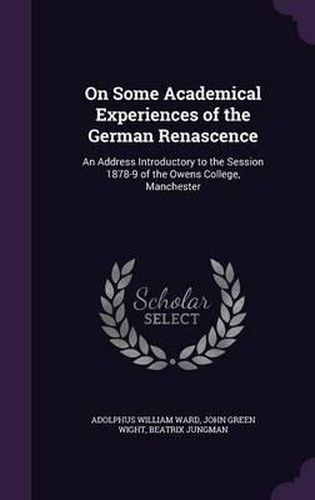 On Some Academical Experiences of the German Renascence: An Address Introductory to the Session 1878-9 of the Owens College, Manchester