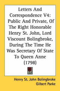 Cover image for Letters and Correspondence V4: Public and Private, of the Right Honorable Henry St. John, Lord Viscount Bolingbroke, During the Time He Was Secretary of State to Queen Anne (1798)