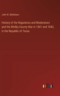 Cover image for History of the Regulators and Moderators and the Shelby County War in 1841 and 1842, in the Republic of Texas