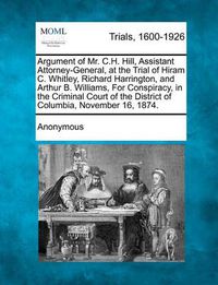 Cover image for Argument of Mr. C.H. Hill, Assistant Attorney-General, at the Trial of Hiram C. Whitley, Richard Harrington, and Arthur B. Williams, for Conspiracy, in the Criminal Court of the District of Columbia, November 16, 1874.