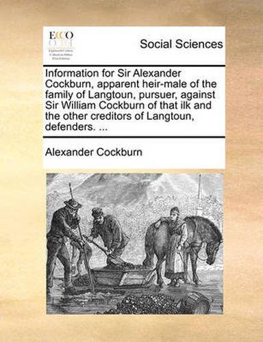 Cover image for Information for Sir Alexander Cockburn, Apparent Heir-Male of the Family of Langtoun, Pursuer, Against Sir William Cockburn of That Ilk and the Other Creditors of Langtoun, Defenders. ...