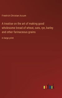 Cover image for A treatise on the art of making good wholesome bread of wheat, oats, rye, barley and other farinaceous grains