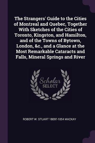 Cover image for The Strangers' Guide to the Cities of Montreal and Quebec, Together With Sketches of the Cities of Toronto, Kingston, and Hamilton, and of the Towns of Bytown, London, &c., and a Glance at the Most Remarkable Cataracts and Falls, Mineral Springs and River