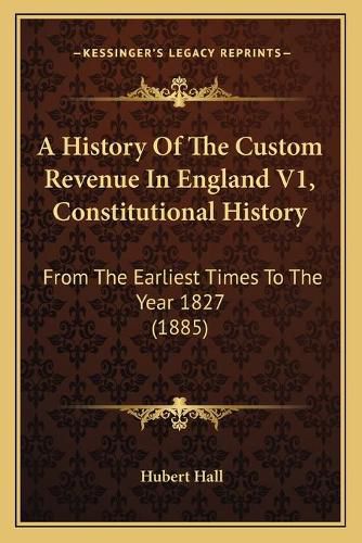 Cover image for A History of the Custom Revenue in England V1, Constitutional History: From the Earliest Times to the Year 1827 (1885)